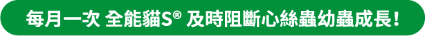 每月一次全能貓S®及時阻斷心絲蟲幼蟲成長！